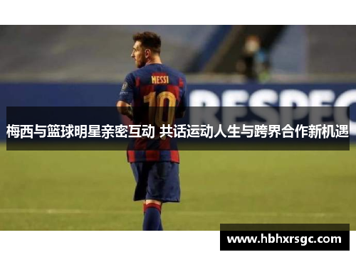 梅西与篮球明星亲密互动 共话运动人生与跨界合作新机遇